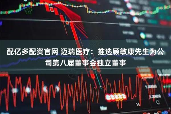 配亿多配资官网 迈瑞医疗：推选顾敏康先生为公司第八届董事会独立董事