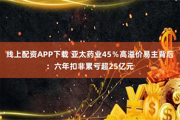 线上配资APP下载 亚太药业45％高溢价易主背后：六年扣非累亏超25亿元