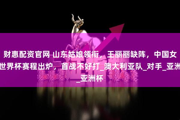财惠配资官网 山东姑娘领衔，王丽丽缺阵，中国女篮世界杯赛程出炉，首战不好打_澳大利亚队_对手_亚洲杯