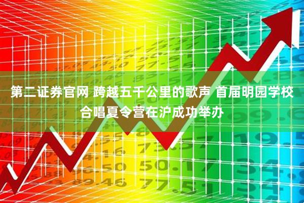 第二证券官网 跨越五千公里的歌声 首届明园学校合唱夏令营在沪成功举办