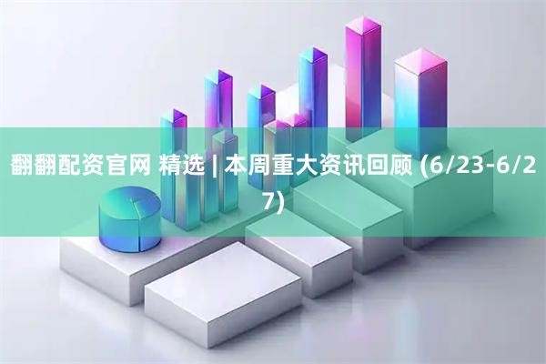 翻翻配资官网 精选 | 本周重大资讯回顾 (6/23-6/27)