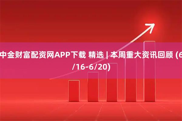 中金财富配资网APP下载 精选 | 本周重大资讯回顾 (6/16-6/20)