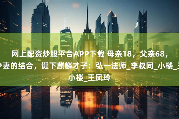 网上配资炒股平台APP下载 母亲18，父亲68，老夫少妻的结合，诞下麒麟才子：弘一法师_李叔同_小楼_王凤玲