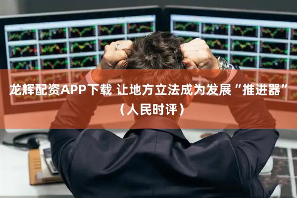 龙辉配资APP下载 让地方立法成为发展“推进器”（人民时评）