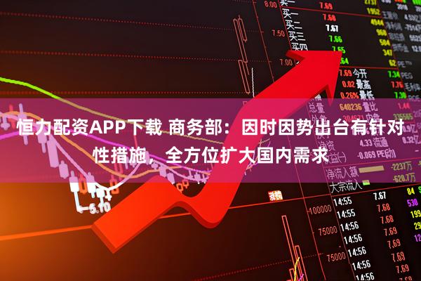 恒力配资APP下载 商务部：因时因势出台有针对性措施，全方位扩大国内需求