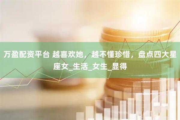 万盈配资平台 越喜欢她，越不懂珍惜，盘点四大星座女_生活_女生_显得