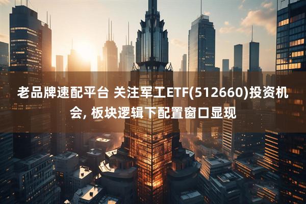 老品牌速配平台 关注军工ETF(512660)投资机会, 板块逻辑下配置窗口显现