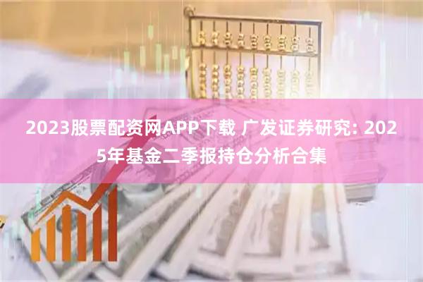 2023股票配资网APP下载 广发证券研究: 2025年基金二季报持仓分析合集