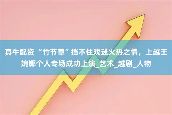 真牛配资 “竹节草”挡不住戏迷火热之情，上越王婉娜个人专场成功上演_艺术_越剧_人物