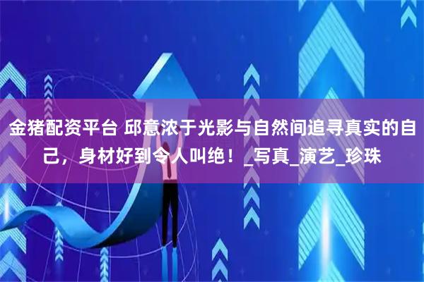 金猪配资平台 邱意浓于光影与自然间追寻真实的自己,身材好到令人叫绝!_写真_演艺_珍珠