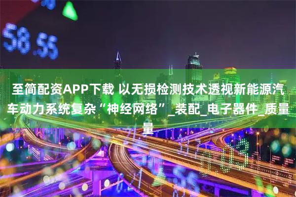 至简配资APP下载 以无损检测技术透视新能源汽车动力系统复杂“神经网络”_装配_电子器件_质量
