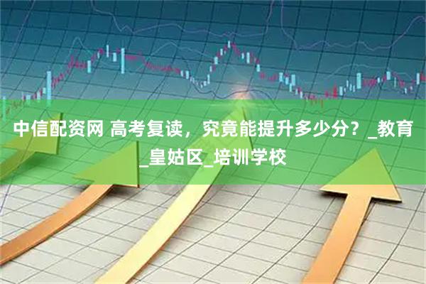 中信配资网 高考复读，究竟能提升多少分？_教育_皇姑区_培训学校