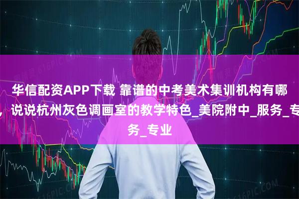 华信配资APP下载 靠谱的中考美术集训机构有哪些，说说杭州灰色调画室的教学特色_美院附中_服务_专业