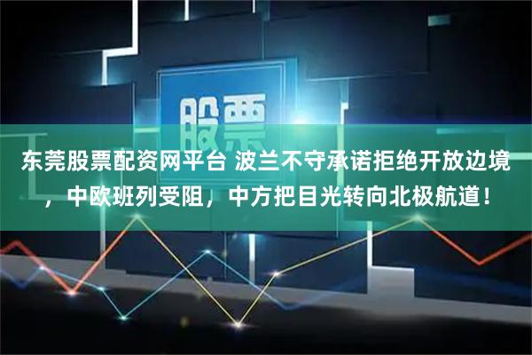 东莞股票配资网平台 波兰不守承诺拒绝开放边境，中欧班列受阻，中方把目光转向北极航道！