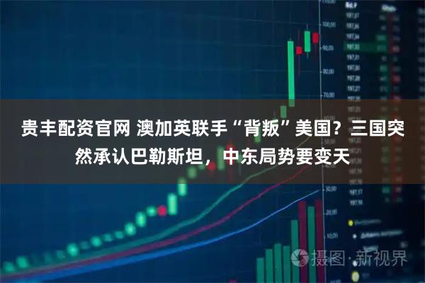 贵丰配资官网 澳加英联手“背叛”美国？三国突然承认巴勒斯坦，中东局势要变天