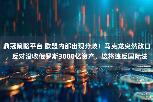 鼎冠策略平台 欧盟内部出现分歧！马克龙突然改口，反对没收俄罗斯3000亿资产，这将违反国际法