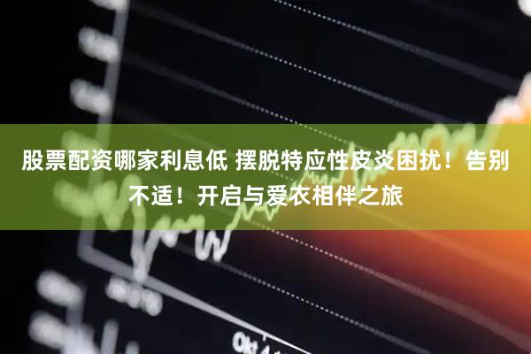 股票配资哪家利息低 摆脱特应性皮炎困扰！告别不适！开启与爱衣相伴之旅