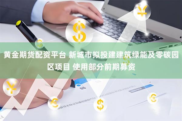 黄金期货配资平台 新城市拟投建建筑绿能及零碳园区项目 使用部分前期募资