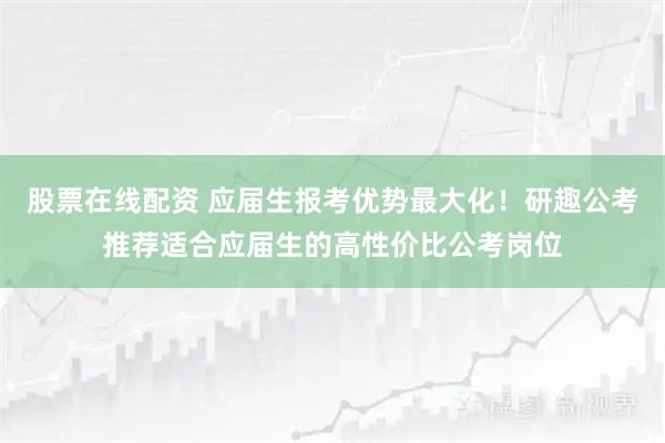 股票在线配资 应届生报考优势最大化！研趣公考推荐适合应届生的高性价比公考岗位
