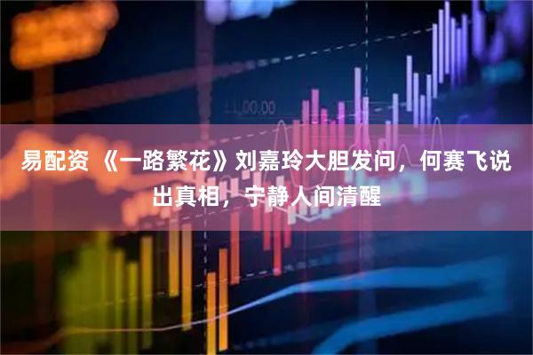 易配资 《一路繁花》刘嘉玲大胆发问，何赛飞说出真相，宁静人间清醒