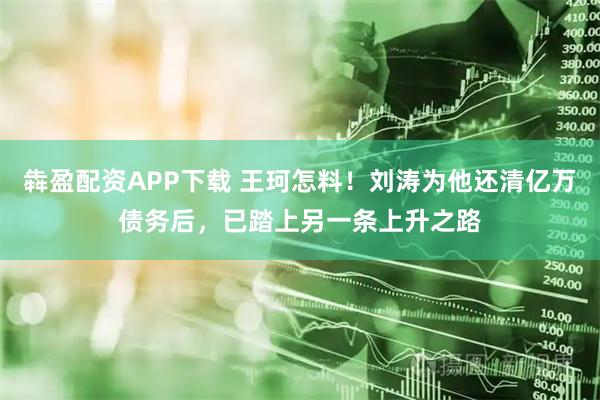 犇盈配资APP下载 王珂怎料！刘涛为他还清亿万债务后，已踏上另一条上升之路