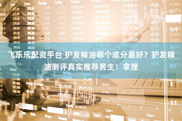飞乐乐配资平台 护发精油哪个成分最好？护发精油测评真实推荐男生！拿捏