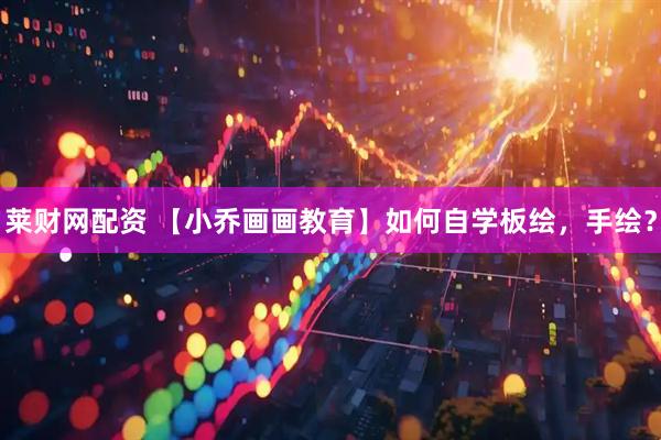 莱财网配资 【小乔画画教育】如何自学板绘，手绘？