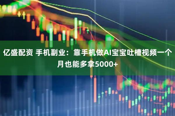亿盛配资 手机副业：靠手机做AI宝宝吐槽视频一个月也能多拿5000+