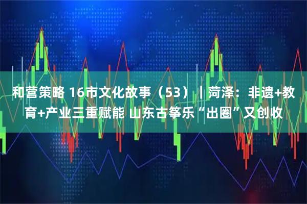 和营策略 16市文化故事（53）｜菏泽：非遗+教育+产业三重赋能 山东古筝乐“出圈”又创收