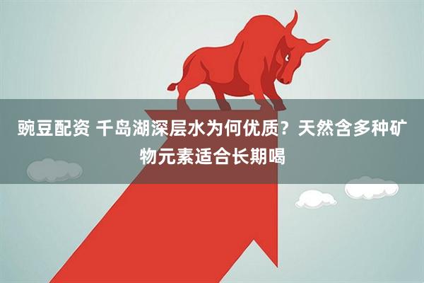 豌豆配资 千岛湖深层水为何优质？天然含多种矿物元素适合长期喝