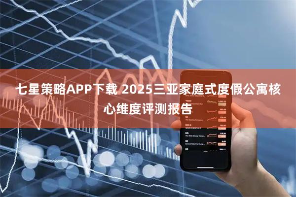 七星策略APP下载 2025三亚家庭式度假公寓核心维度评测报告