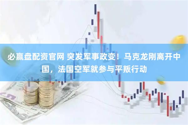 必赢盘配资官网 突发军事政变！马克龙刚离开中国，法国空军就参与平叛行动