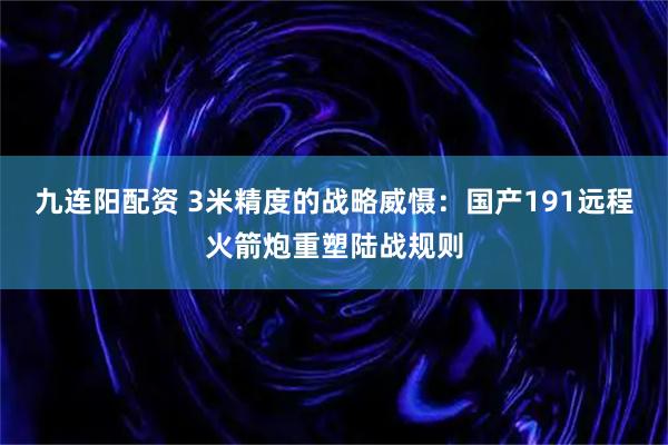 九连阳配资 3米精度的战略威慑：国产191远程火箭炮重塑陆战规则