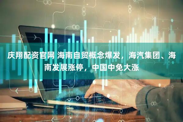 庆翔配资官网 海南自贸概念爆发，海汽集团、海南发展涨停，中国中免大涨