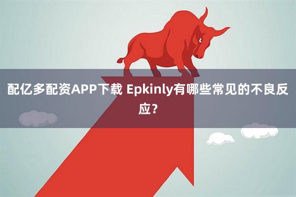 配亿多配资APP下载 Epkinly有哪些常见的不良反应？