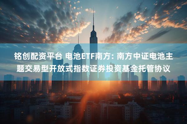 铭创配资平台 电池ETF南方: 南方中证电池主题交易型开放式指数证券投资基金托管协议