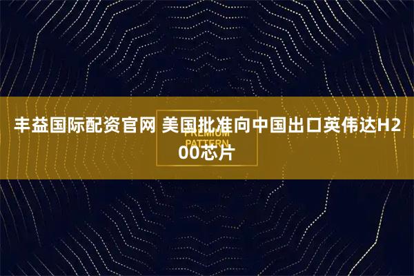 丰益国际配资官网 美国批准向中国出口英伟达H200芯片