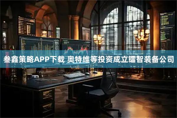 叁鑫策略APP下载 奥特维等投资成立镭智装备公司