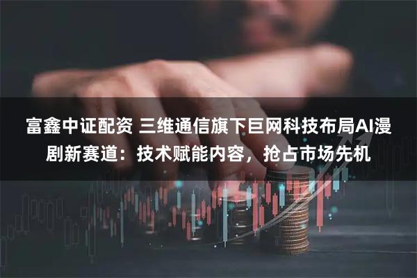 富鑫中证配资 三维通信旗下巨网科技布局AI漫剧新赛道：技术赋能内容，抢占市场先机