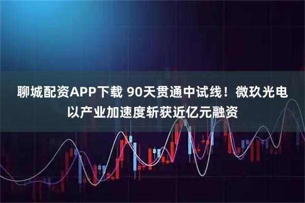 聊城配资APP下载 90天贯通中试线！微玖光电以产业加速度斩获近亿元融资