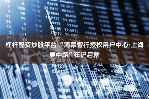 杠杆配资炒股平台 “鸿蒙智行授权用户中心·上海吴中路”在沪启幕
