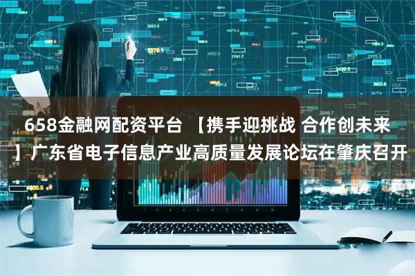 658金融网配资平台 【携手迎挑战 合作创未来 】广东省电子信息产业高质量发展论坛在肇庆召开