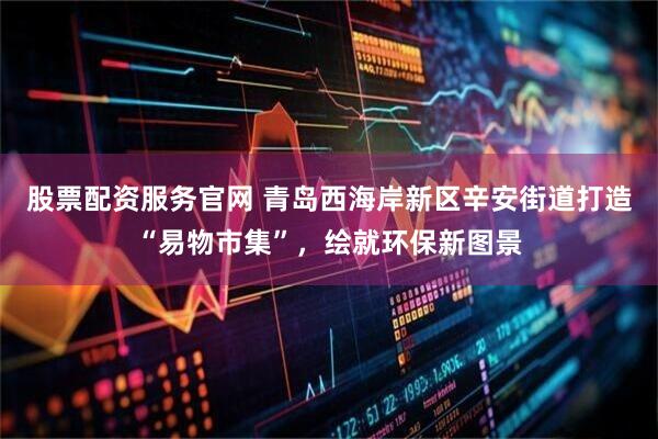 股票配资服务官网 青岛西海岸新区辛安街道打造“易物市集”，绘就环保新图景