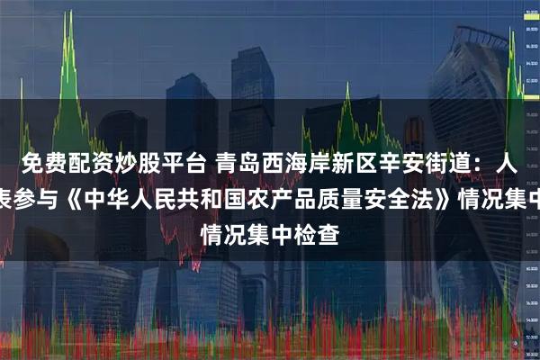 免费配资炒股平台 青岛西海岸新区辛安街道：人大代表参与《中华人民共和国农产品质量安全法》情况集中检查