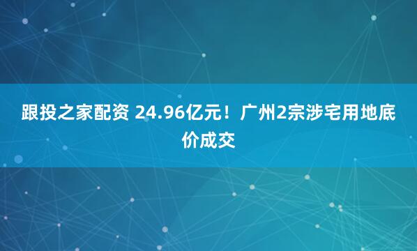 跟投之家配资 24.96亿元！广州2宗涉宅用地底价成交