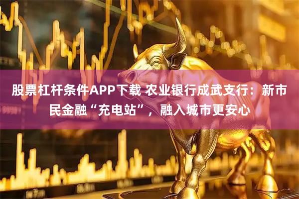 股票杠杆条件APP下载 农业银行成武支行：新市民金融“充电站”，融入城市更安心