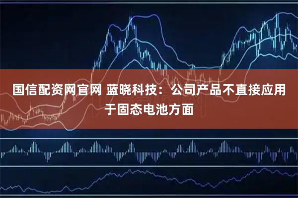 国信配资网官网 蓝晓科技：公司产品不直接应用于固态电池方面