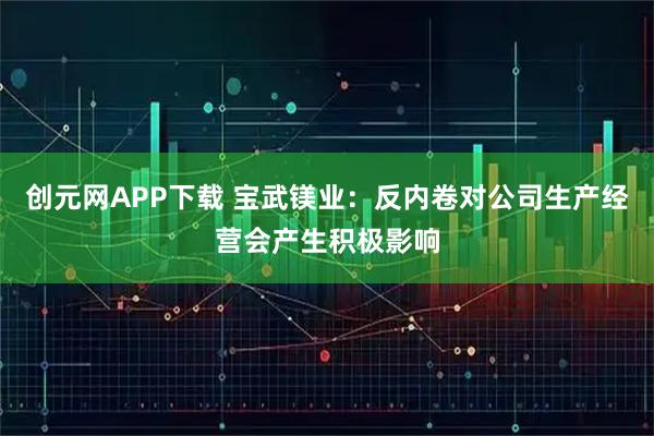 创元网APP下载 宝武镁业：反内卷对公司生产经营会产生积极影响