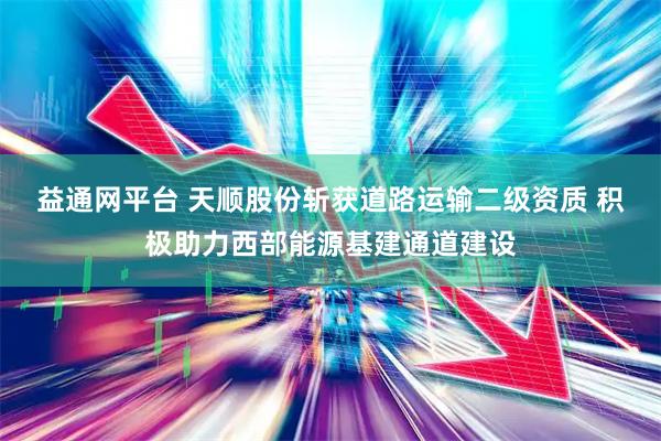 益通网平台 天顺股份斩获道路运输二级资质 积极助力西部能源基建通道建设