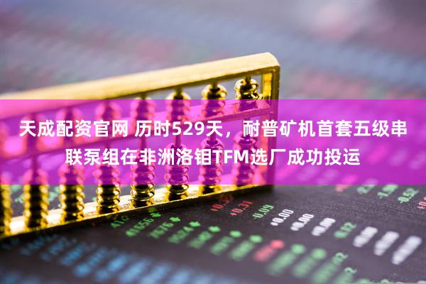 天成配资官网 历时529天，耐普矿机首套五级串联泵组在非洲洛钼TFM选厂成功投运